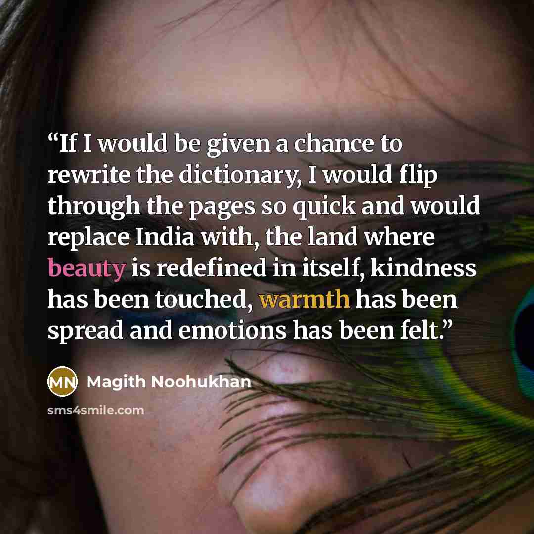 “If I would be given a chance to rewrite the dictionary, I would flip through the pages so quick and would replace India with, the land where beauty is redefined in itself, kindness has been touched, warmth has been spread and emotions has been felt.” quote by Magith Noohukhan