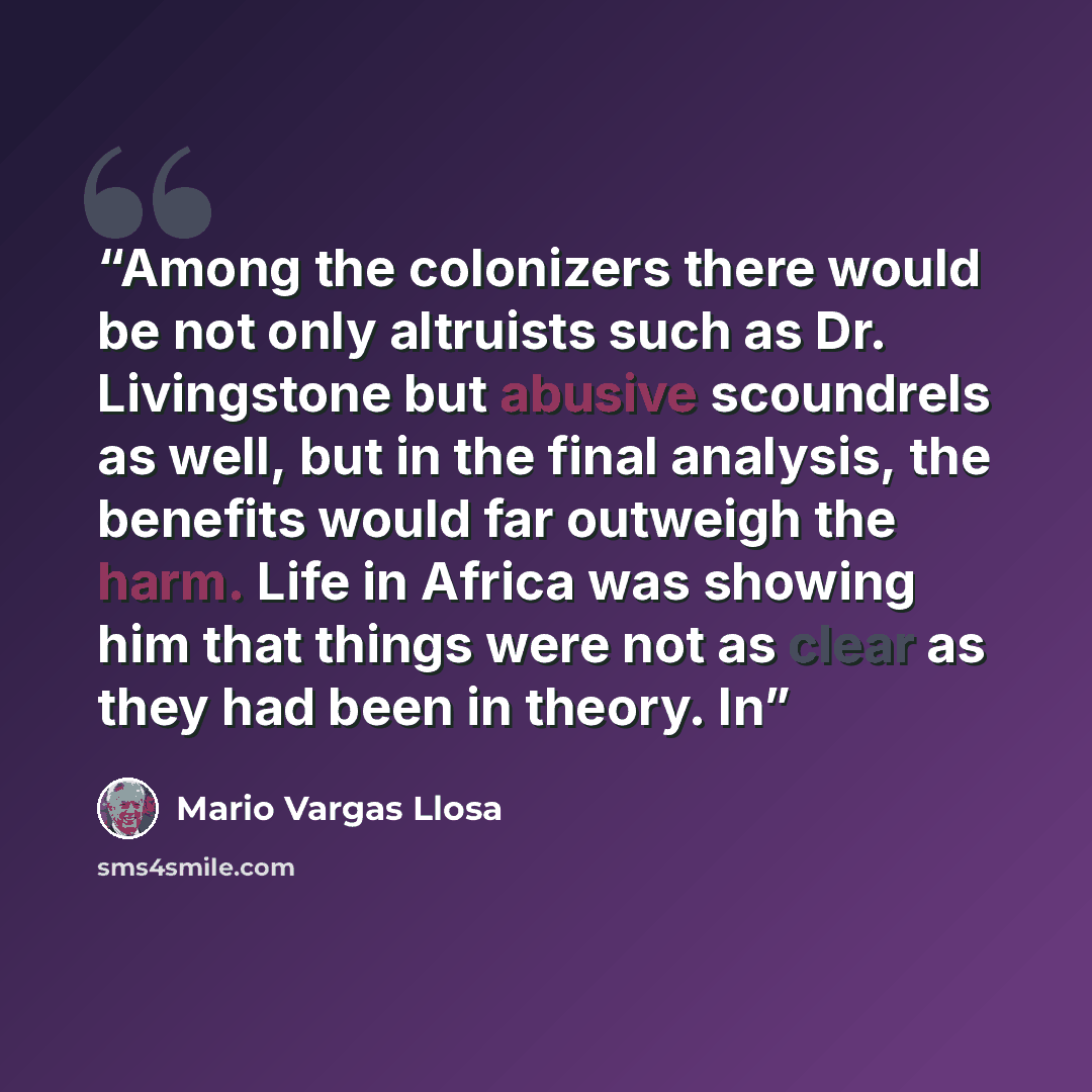 “Among the colonizers there would be not only altruists such as Dr. Livingstone but abusive scoundrels as well, but in the final analysis, the benefits would far outweigh the harm. Life in Africa was showing him that things were not as clear as they had been in theory. In” quote by Mario Vargas Llosa
