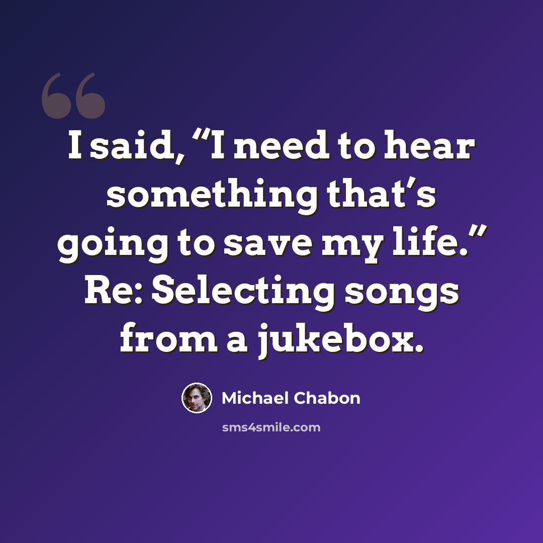“I said, “I need to hear something that’s going to save my life.” Re: Selecting songs from a jukebox.” quote by Michael Chabon