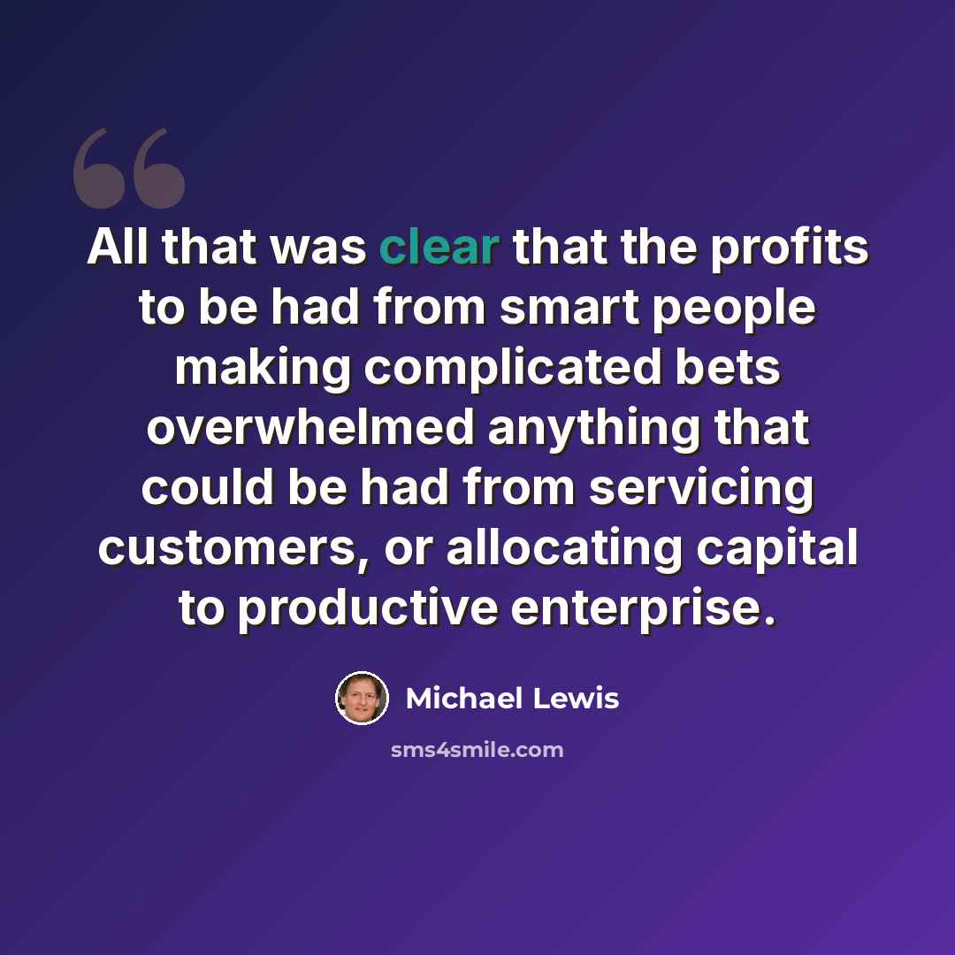 “All that was clear that the profits to be had from smart people making complicated bets overwhelmed anything that could be had from servicing customers, or allocating capital to productive enterprise.” quote by Michael Lewis