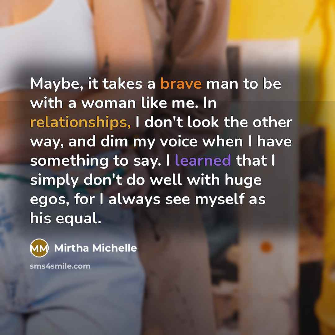 “Maybe, it takes a brave man to be with a woman like me. In relationships, I don't look the other way, and dim my voice when I have something to say. I learned that I simply don't do well with huge egos, for I always see myself as his equal.” quote by Mirtha Michelle