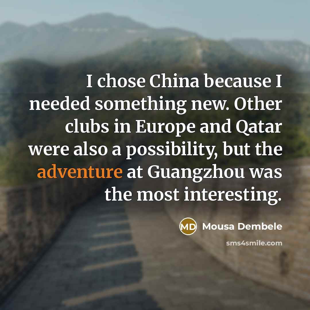 “I chose China because I needed something new. Other clubs in Europe and Qatar were also a possibility, but the adventure at Guangzhou was the most interesting.” quote by Mousa Dembele