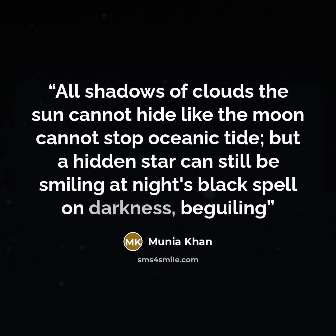 “All shadows of clouds the sun cannot hide like the moon cannot stop oceanic tide; but a hidden star can still be smiling at night's black spell on darkness, beguiling” quote by Munia Khan
