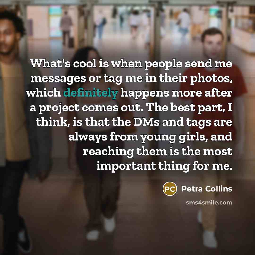 “What's cool is when people send me messages or tag me in their photos, which definitely happens more after a project comes out. The best part, I think, is that the DMs and tags are always from young girls, and reaching them is the most important thing for me.” quote by Petra Collins