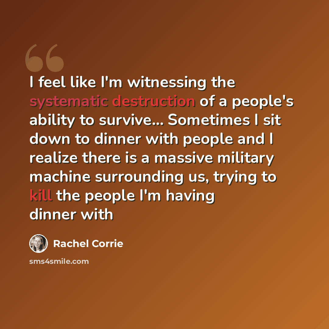 “I feel like I'm witnessing the systematic destruction of a people's ability to survive… Sometimes I sit down to dinner with people and I realize there is a massive military machine surrounding us, trying to kill the people I'm having dinner with” quote by Rachel Corrie