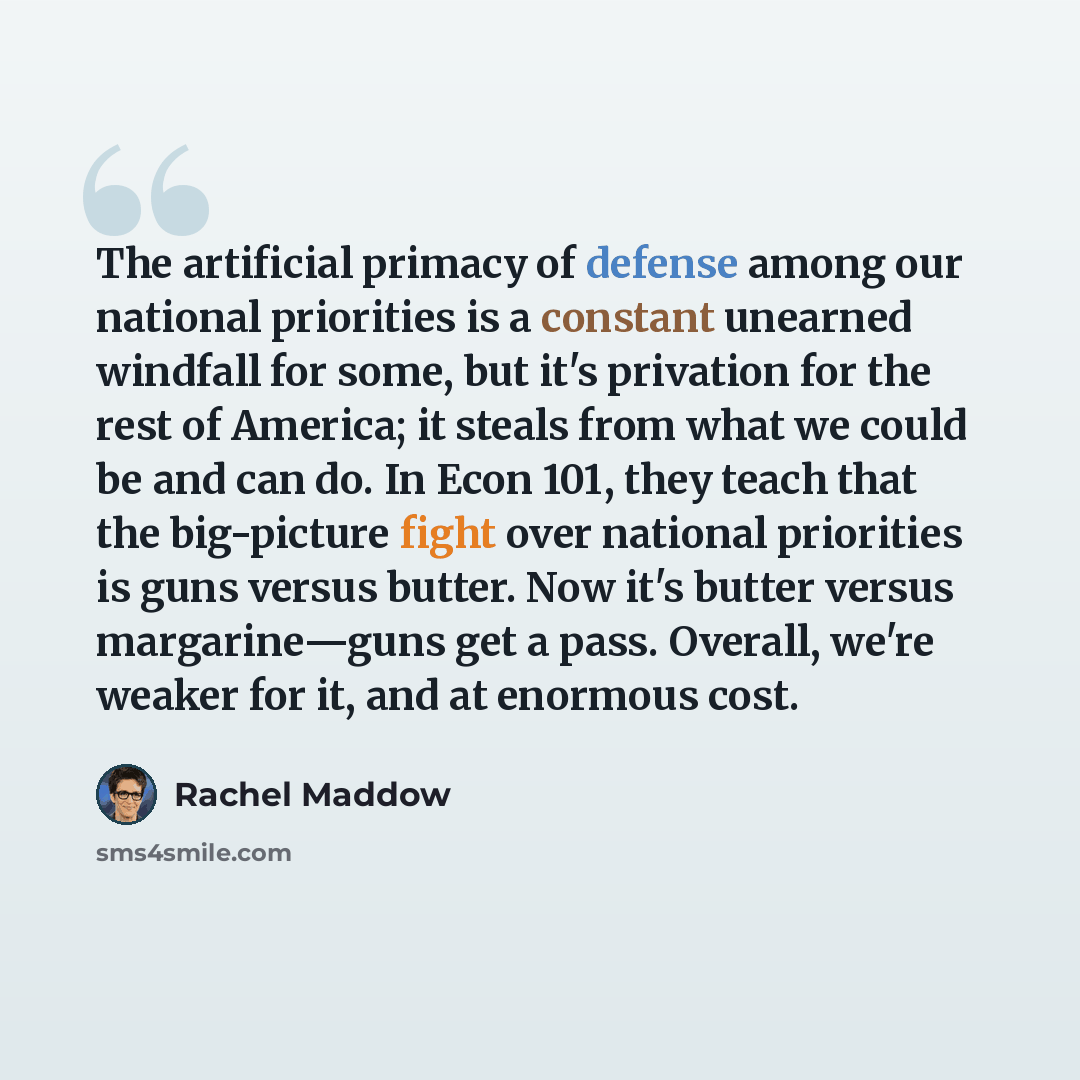 “The artificial primacy of defense among our national priorities is a constant unearned windfall for some, but it's privation for the rest of America; it steals from what we could be and can do. In Econ 101, they teach that the big-picture fight over national priorities is guns versus butter. Now…” quote by Rachel Maddow