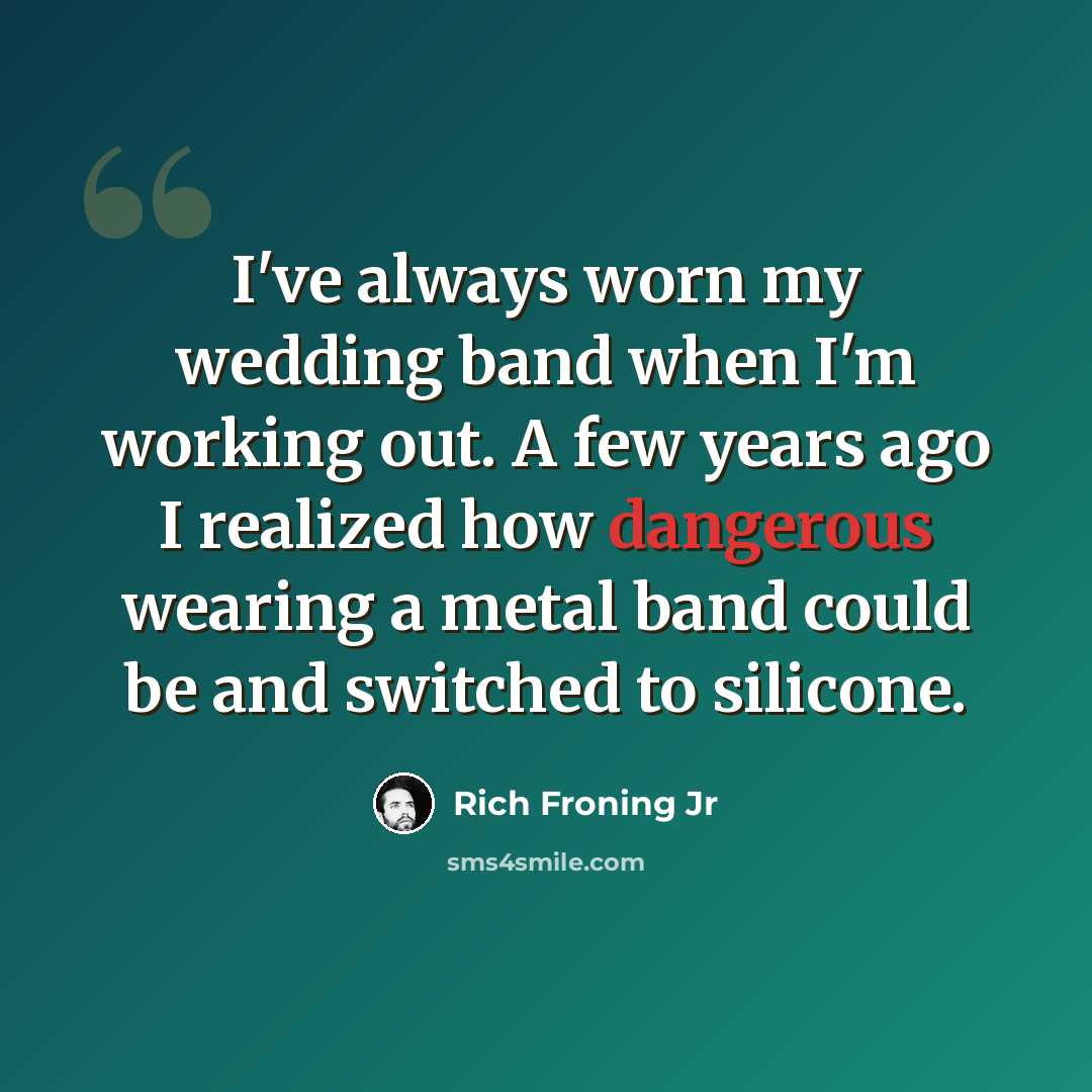 “I've always worn my wedding band when I'm working out. A few years ago I realized how dangerous wearing a metal band could be and switched to silicone.” quote by Rich Froning Jr