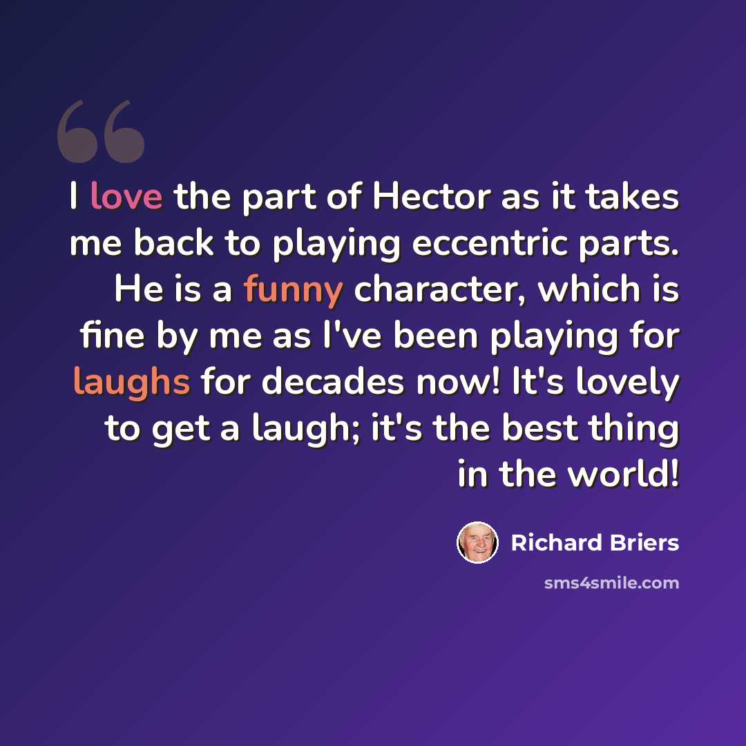 “I love the part of Hector as it takes me back to playing eccentric parts. He is a funny character, which is fine by me as I've been playing for laughs for decades now! It's lovely to get a laugh; it's the best thing in the world!” quote by Richard Briers