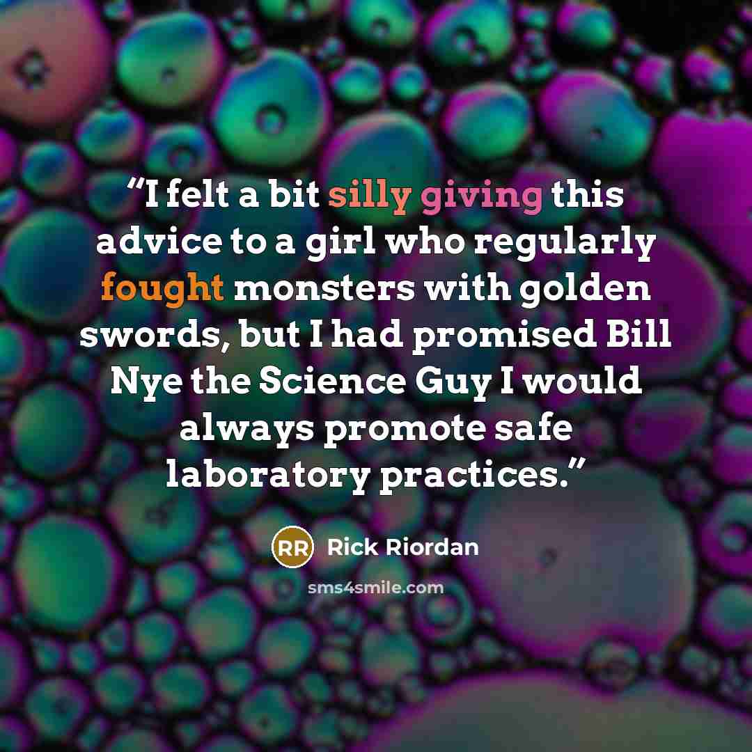 “I felt a bit silly giving this advice to a girl who regularly fought monsters with golden swords, but I had promised Bill Nye the Science Guy I would always promote safe laboratory practices.” quote by Rick Riordan