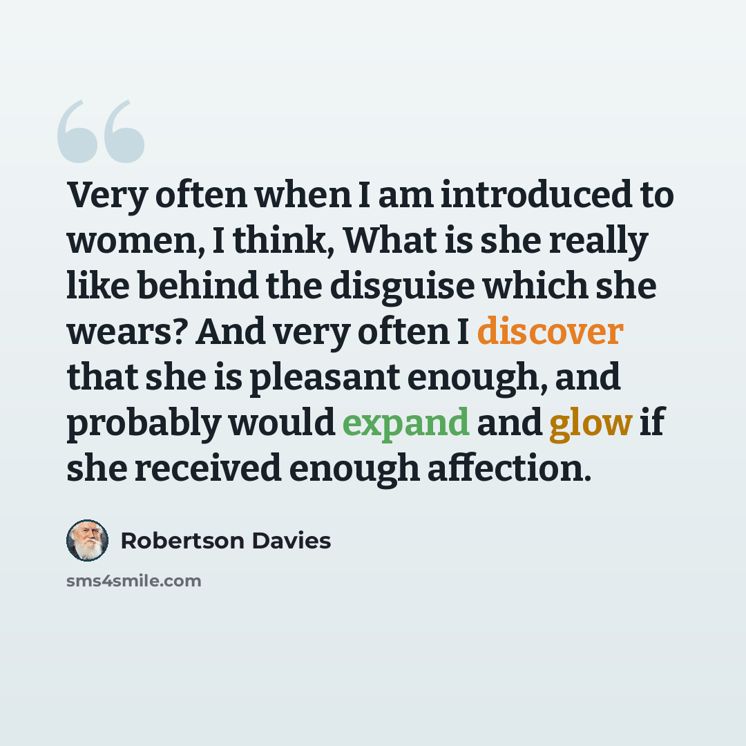 “Very often when I am introduced to women, I think, What is she really like behind the disguise which she wears? And very often I discover that she is pleasant enough, and probably would expand and glow if she received enough affection.” quote by Robertson Davies