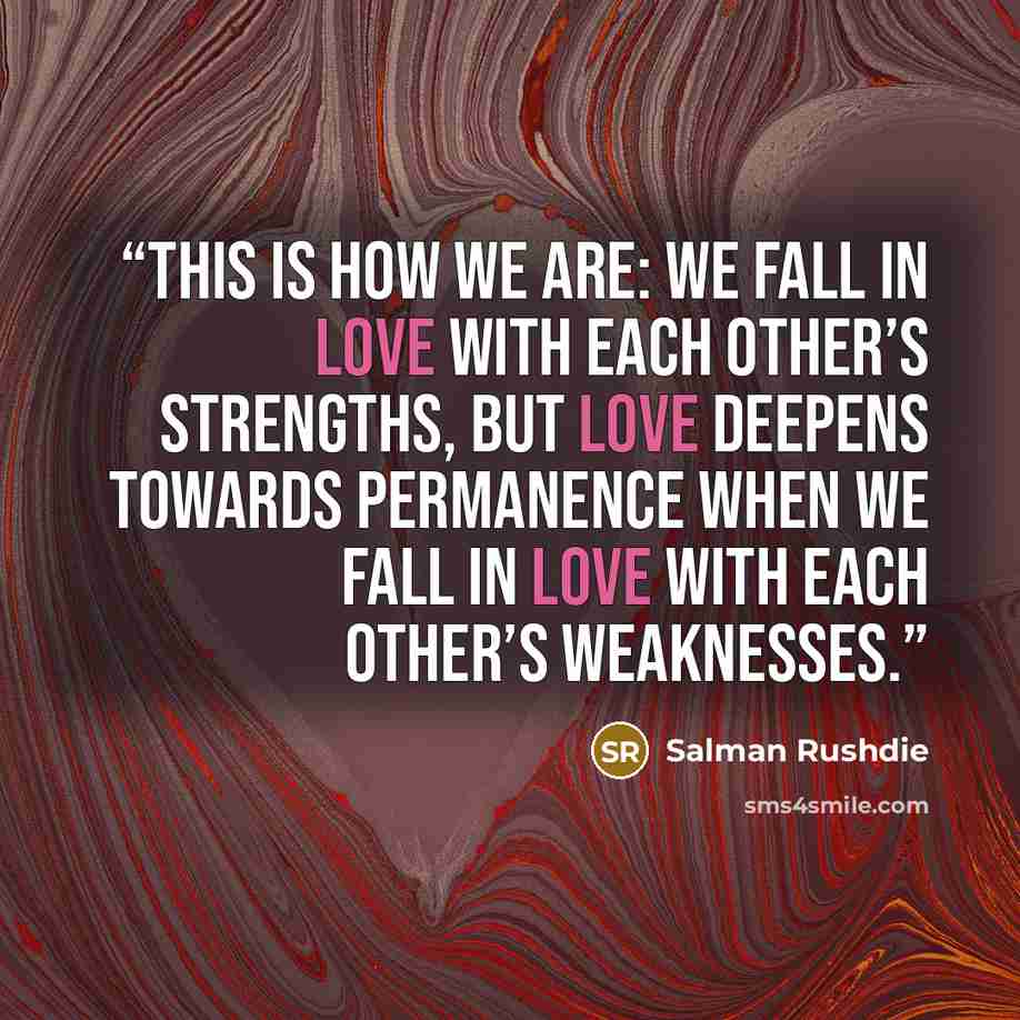 “This is how we are: we fall in love with each other’s strengths, but love deepens towards permanence when we fall in love with each other’s weaknesses.” quote by Salman Rushdie