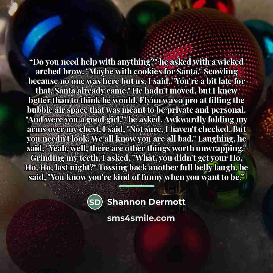 “Do you need help with anything?" he asked with a wicked arched brow. "Maybe with cookies for Santa." Scowling because no one was here but us, I said, "You're a bit late for that. Santa already came." He hadn't moved, but I knew better than to think he would. Flynn was a pro at filling the bubble…” quote by Shannon Dermott