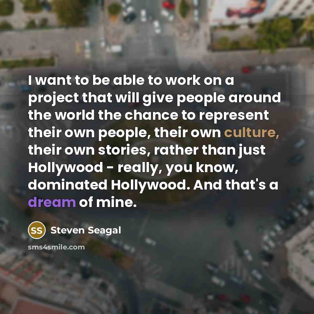 “I want to be able to work on a project that will give people around the world the chance to represent their own people, their own culture, their own stories, rather than just Hollywood - really, you know, dominated Hollywood. And that's a dream of mine.” quote by Steven Seagal
