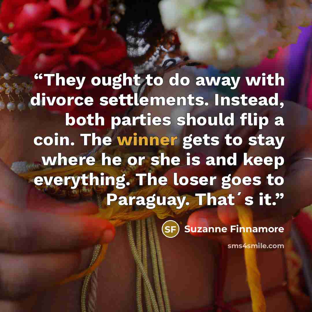 “They ought to do away with divorce settlements. Instead, both parties should flip a coin. The winner gets to stay where he or she is and keep everything. The loser goes to Paraguay. That´s it.” quote by Suzanne Finnamore