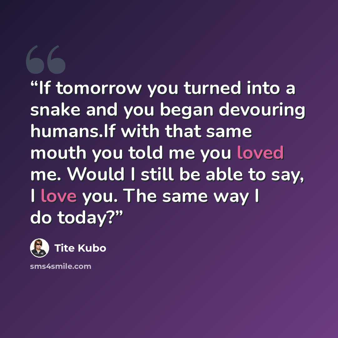 “If tomorrow you turned into a snake and you began devouring humans.If with that same mouth you told me you loved me. Would I still be able to say, I love you. The same way I do today?” quote by Tite Kubo