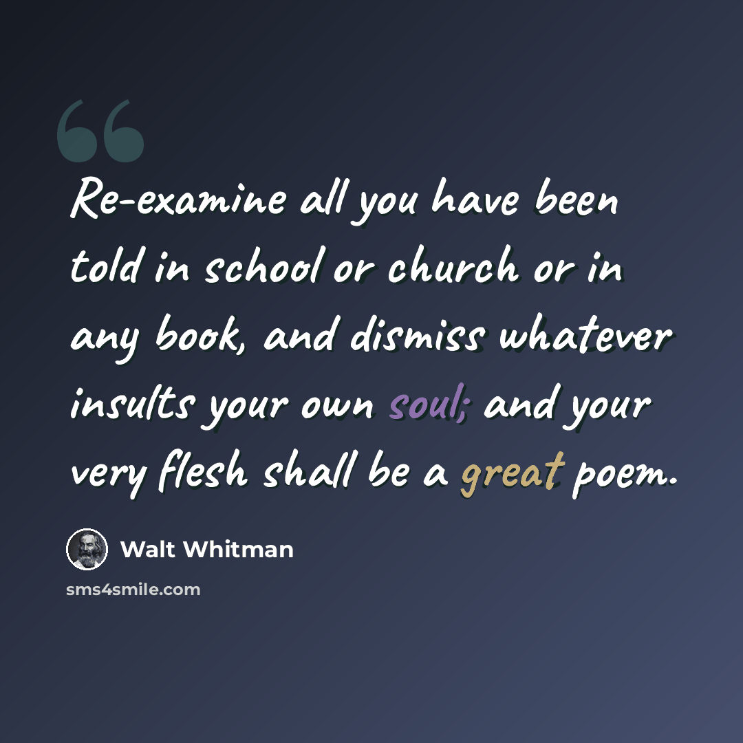 “Re-examine all you have been told in school or church or in any book, and dismiss whatever insults your own soul; and your very flesh shall be a great poem.” quote by Walt Whitman