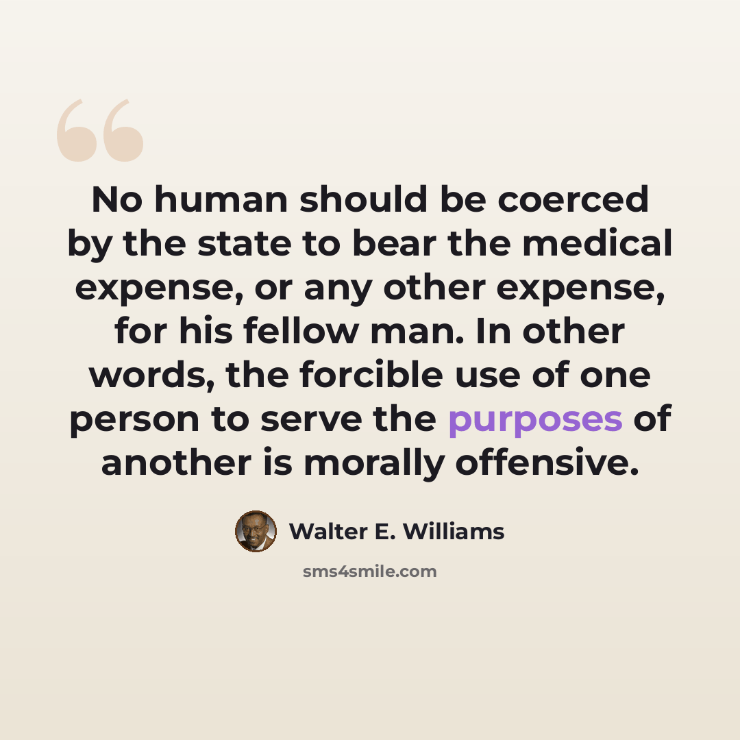 “No human should be coerced by the state to bear the medical expense, or any other expense, for his fellow man. In other words, the forcible use of one person to serve the purposes of another is morally offensive.” quote by Walter E. Williams