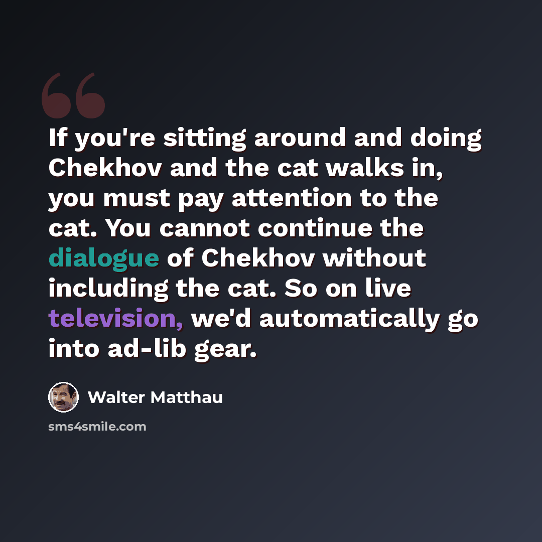 “If you're sitting around and doing Chekhov and the cat walks in, you must pay attention to the cat. You cannot continue the dialogue of Chekhov without including the cat. So on live television, we'd automatically go into ad-lib gear.” quote by Walter Matthau