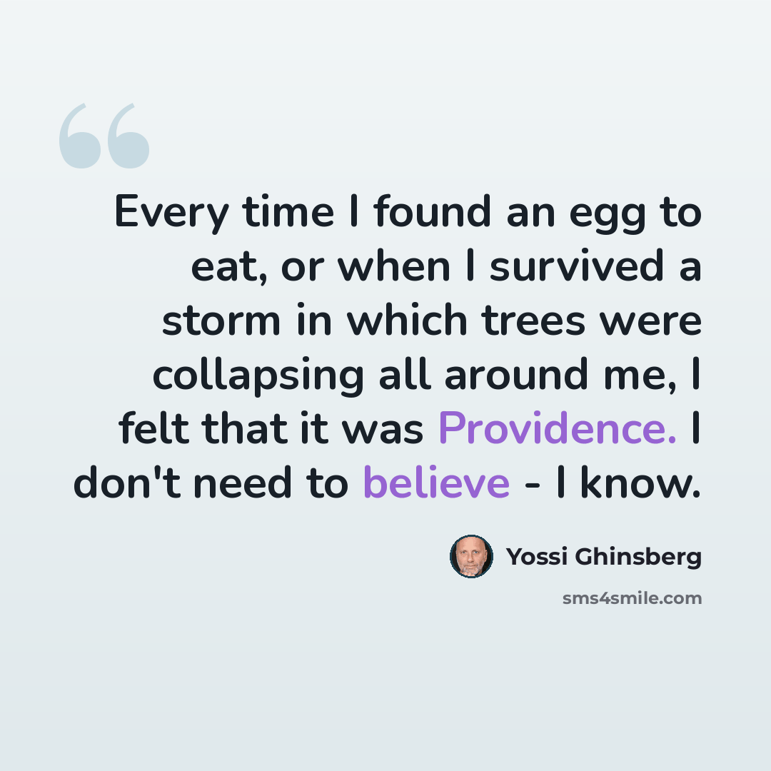 “Every time I found an egg to eat, or when I survived a storm in which trees were collapsing all around me, I felt that it was Providence. I don't need to believe - I know.” quote by Yossi Ghinsberg