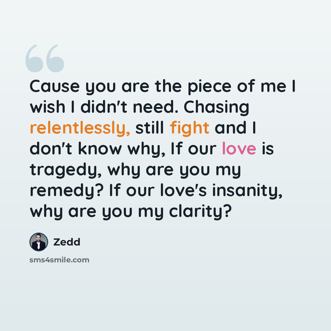 “Cause you are the piece of me I wish I didn't need. Chasing relentlessly, still fight and I don't know why, If our love is tragedy, why are you my remedy? If our love's insanity, why are you my clarity?” quote by Zedd