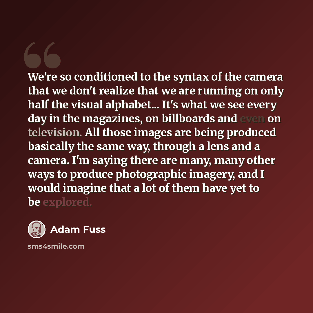 “We're so conditioned to the syntax of the camera that we don't realize that we are running on only half the visual alphabet... It's what we see every day in the magazines, on billboards and even on television. All those images are being produced basically the same way, through a lens and a camera…” quote by Adam Fuss