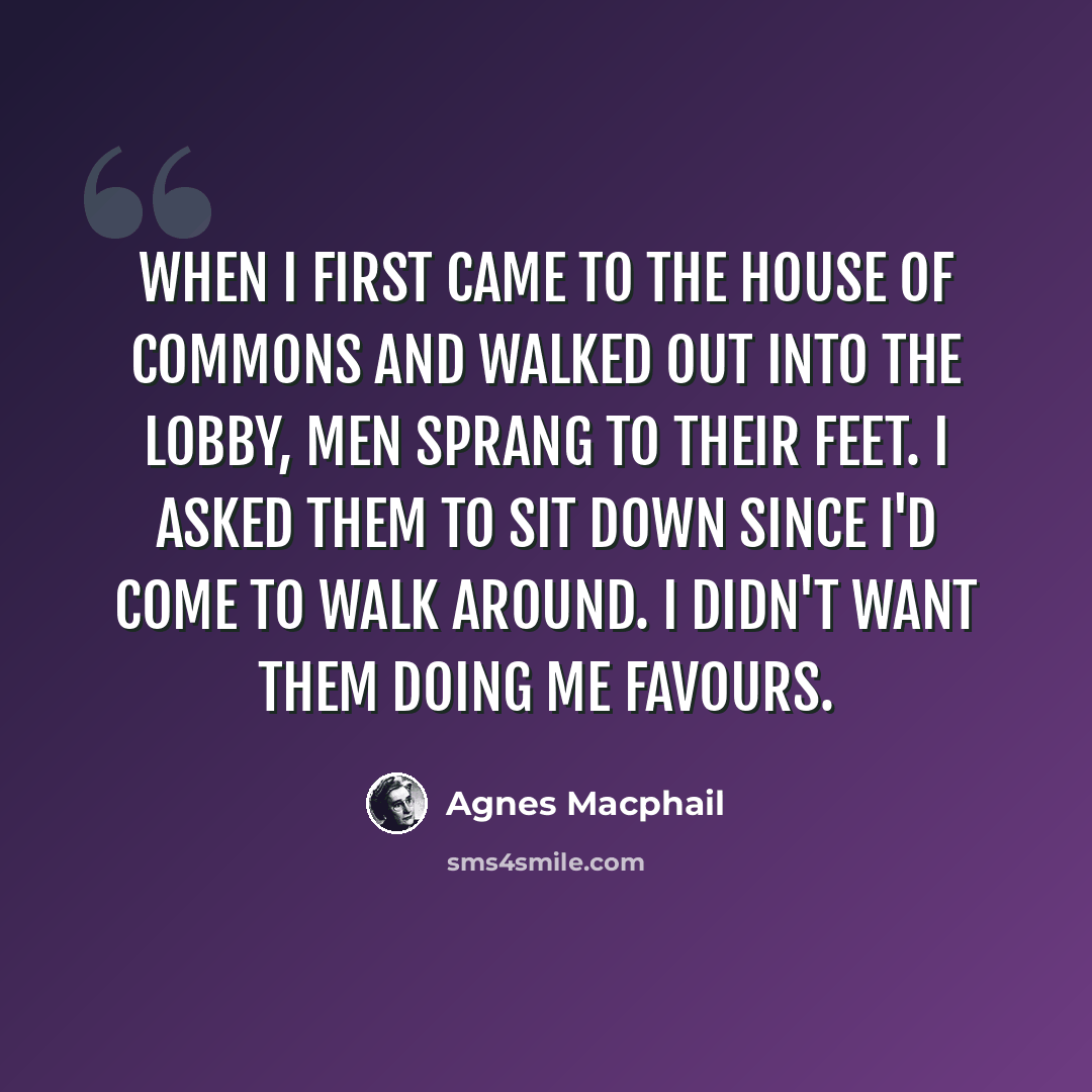 “When I first came to the House of Commons and walked out into the lobby, men sprang to their feet. I asked them to sit down since I'd come to walk around. I didn't want them doing me favours.” quote by Agnes Macphail
