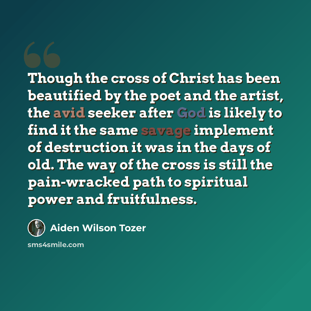 “Though the cross of Christ has been beautified by the poet and the artist, the avid seeker after God is likely to find it the same savage implement of destruction it was in the days of old. The way of the cross is still the pain-wracked path to spiritual power and fruitfulness.” quote by Aiden Wilson Tozer