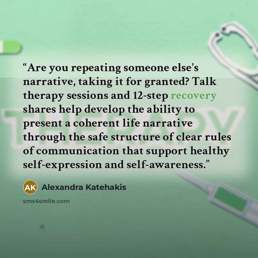 “Are you repeating someone else's narrative, taking it for granted? Talk therapy sessions and 12-step recovery shares help develop the ability to present a coherent life narrative through the safe structure of clear rules of communication that support healthy self-expression and self-awareness.” quote by Alexandra Katehakis