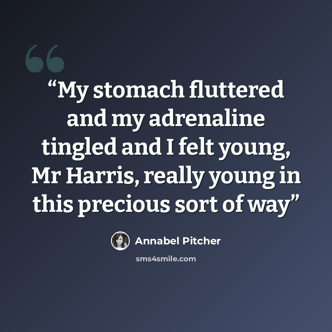 “My stomach fluttered and my adrenaline tingled and I felt young, Mr Harris, really young in this precious sort of way” quote by Annabel Pitcher