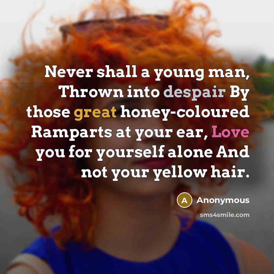 “Never shall a young man, Thrown into despair By those great honey-coloured Ramparts at your ear, Love you for yourself alone And not your yellow hair.” quote by Anonymous
