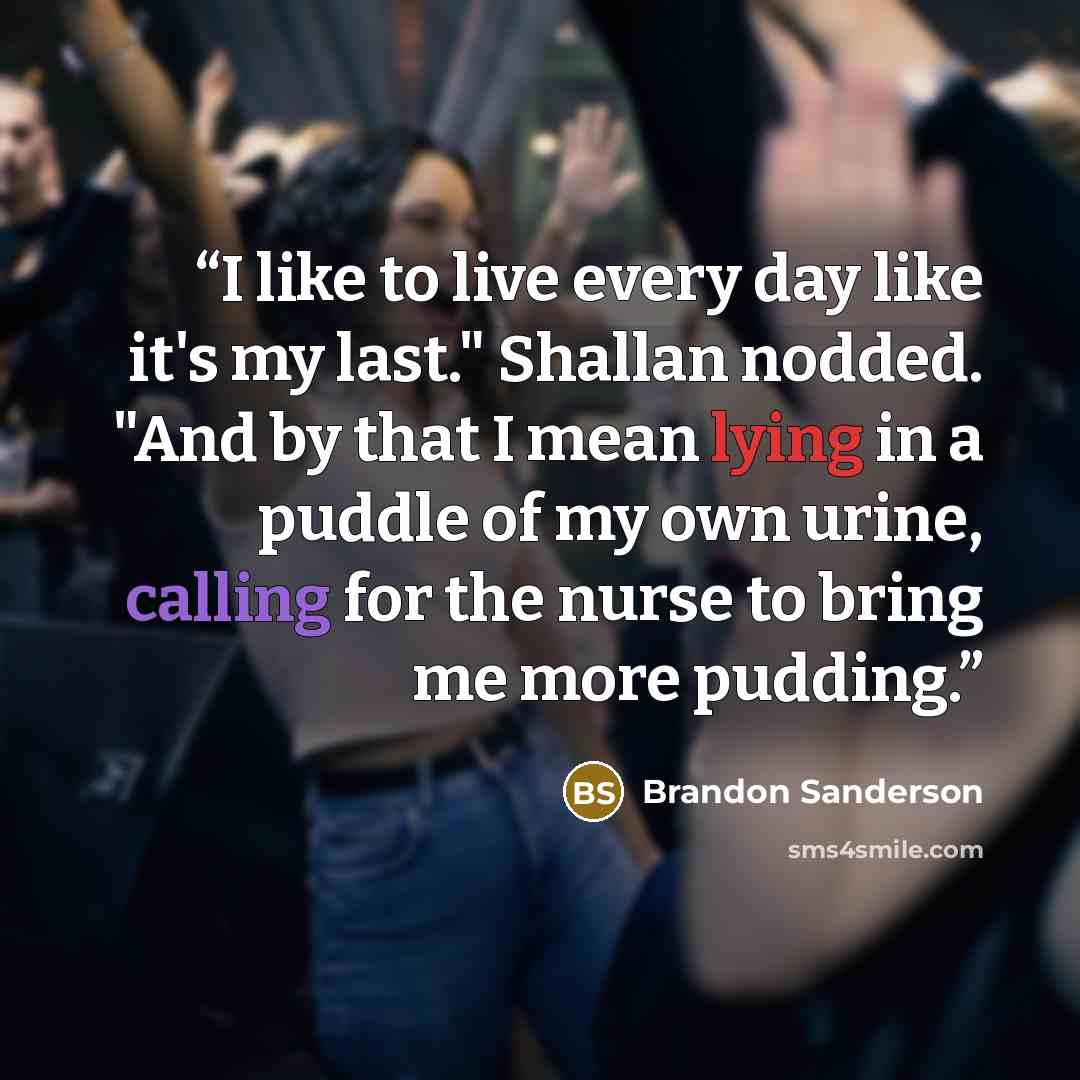 “I like to live every day like it's my last." Shallan nodded. "And by that I mean lying in a puddle of my own urine, calling for the nurse to bring me more pudding.” quote by Brandon Sanderson