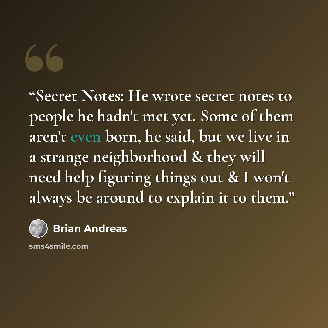 “Secret Notes: He wrote secret notes to people he hadn't met yet. Some of them aren't even born, he said, but we live in a strange neighborhood & they will need help figuring things out & I won't always be around to explain it to them.” quote by Brian Andreas