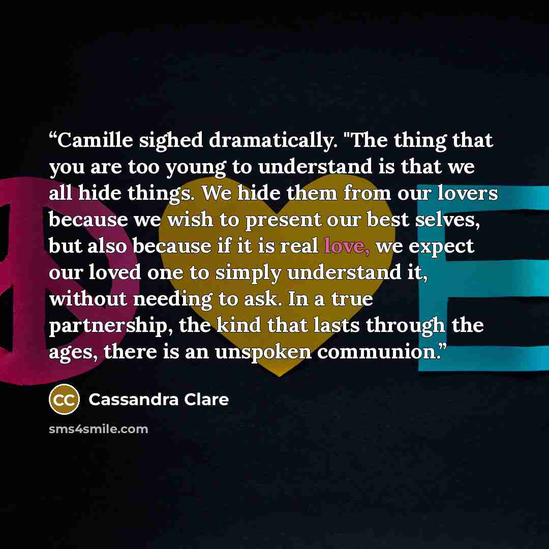 “Camille sighed dramatically. "The thing that you are too young to understand is that we all hide things. We hide them from our lovers because we wish to present our best selves, but also because if it is real love, we expect our loved one to simply understand it, without needing to ask. In a true…” quote by Cassandra Clare