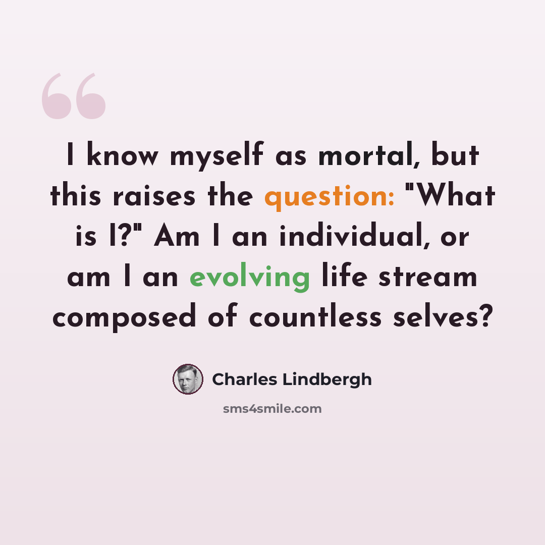“I know myself as mortal, but this raises the question: "What is I?" Am I an individual, or am I an evolving life stream composed of countless selves?” quote by Charles Lindbergh