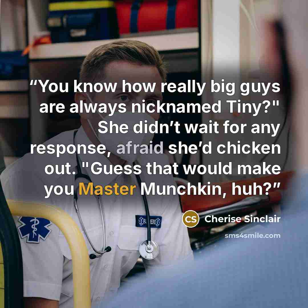 “You know how really big guys are always nicknamed Tiny?" She didn’t wait for any response, afraid she’d chicken out. "Guess that would make you Master Munchkin, huh?” quote by Cherise Sinclair