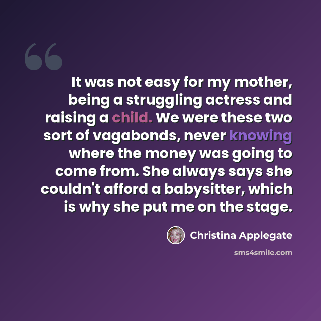 “It was not easy for my mother, being a struggling actress and raising a child. We were these two sort of vagabonds, never knowing where the money was going to come from. She always says she couldn't afford a babysitter, which is why she put me on the stage.” quote by Christina Applegate