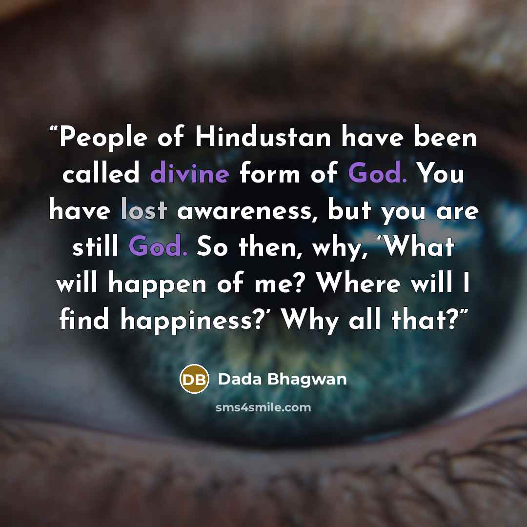 “People of Hindustan have been called divine form of God. You have lost awareness, but you are still God. So then, why, ‘What will happen of me? Where will I find happiness?’ Why all that?” quote by Dada Bhagwan