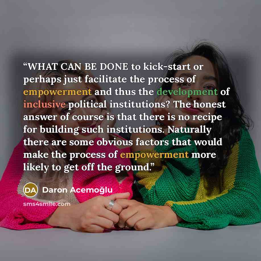 “WHAT CAN BE DONE to kick-start or perhaps just facilitate the process of empowerment and thus the development of inclusive political institutions? The honest answer of course is that there is no recipe for building such institutions. Naturally there are some obvious factors that would make the…” quote by Daron Acemoğlu