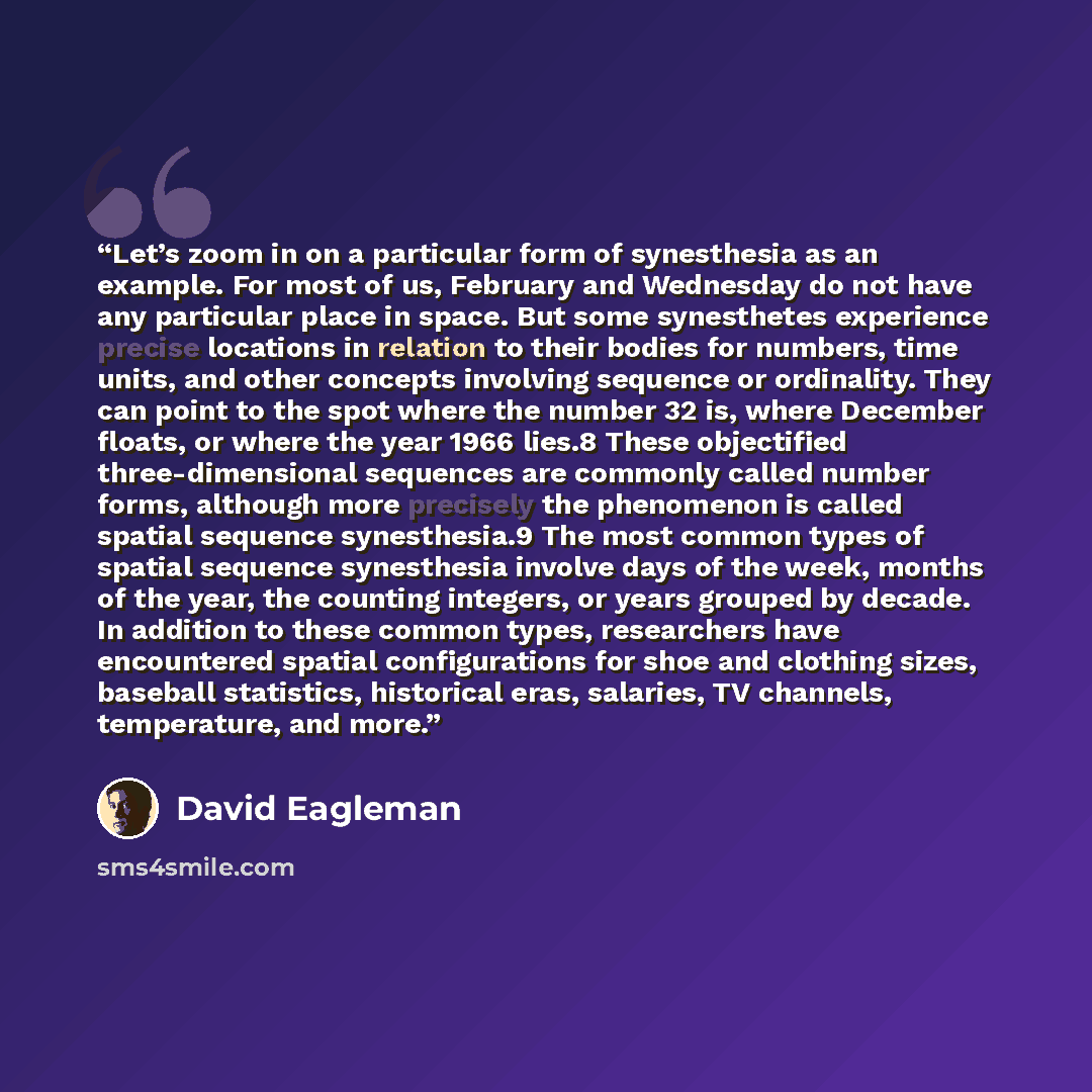 “Let’s zoom in on a particular form of synesthesia as an example. For most of us, February and Wednesday do not have any particular place in space. But some synesthetes experience precise locations in relation to their bodies for numbers, time units, and other concepts involving sequence or…” quote by David Eagleman
