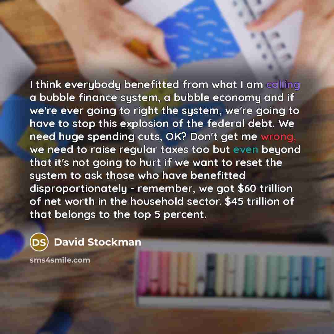 “I think everybody benefitted from what I am calling a bubble finance system, a bubble economy and if we're ever going to right the system, we're going to have to stop this explosion of the federal debt. We need huge spending cuts, OK? Don't get me wrong, we need to raise regular taxes too but even…” quote by David Stockman