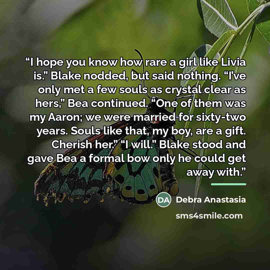 “I hope you know how rare a girl like Livia is.” Blake nodded, but said nothing. “I’ve only met a few souls as crystal clear as hers,” Bea continued. “One of them was my Aaron; we were married for sixty-two years. Souls like that, my boy, are a gift. Cherish her.” “I will.” Blake stood and gave Bea…” quote by Debra Anastasia