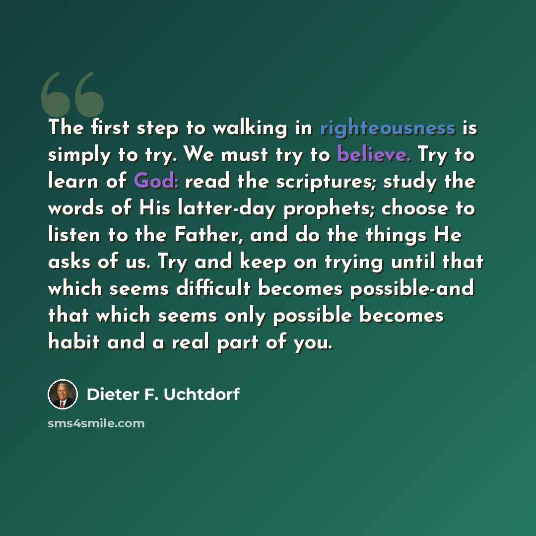 “The first step to walking in righteousness is simply to try. We must try to believe. Try to learn of God: read the scriptures; study the words of His latter-day prophets; choose to listen to the Father, and do the things He asks of us. Try and keep on trying until that which seems difficult…” quote by Dieter F. Uchtdorf