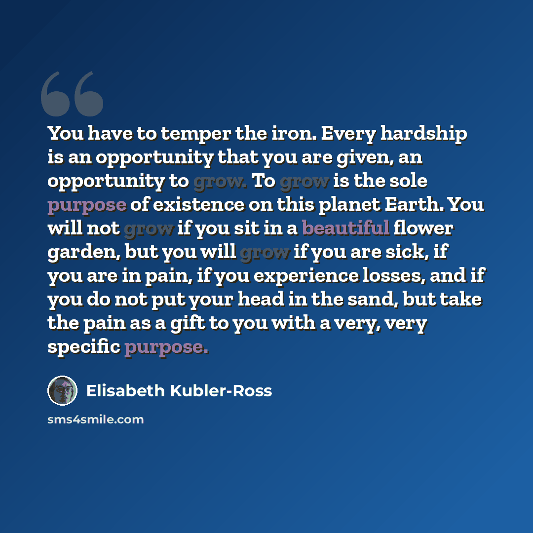 “You have to temper the iron. Every hardship is an opportunity that you are given, an opportunity to grow. To grow is the sole purpose of existence on this planet Earth. You will not grow if you sit in a beautiful flower garden, but you will grow if you are sick, if you are in pain, if you…” quote by Elisabeth Kubler-Ross