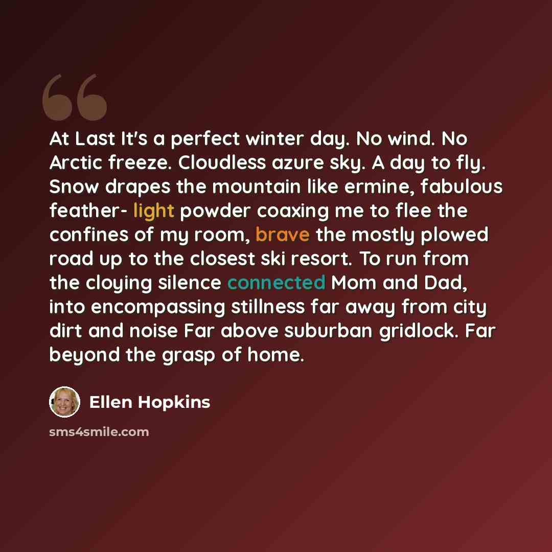 “At Last It's a perfect winter day. No wind. No Arctic freeze. Cloudless azure sky. A day to fly. Snow drapes the mountain like ermine, fabulous feather- light powder coaxing me to flee the confines of my room, brave the mostly plowed road up to the closest ski resort. To run from the cloying…” quote by Ellen Hopkins