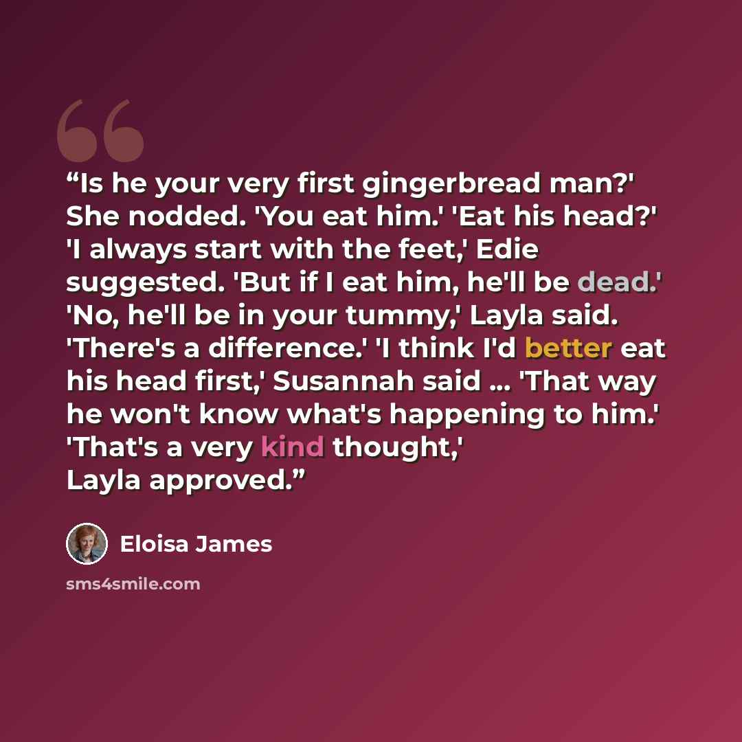 “Is he your very first gingerbread man?' She nodded. 'You eat him.' 'Eat his head?' 'I always start with the feet,' Edie suggested. 'But if I eat him, he'll be dead.' 'No, he'll be in your tummy,' Layla said. 'There's a difference.' 'I think I'd better eat his head first,' Susannah said ... 'That…” quote by Eloisa James