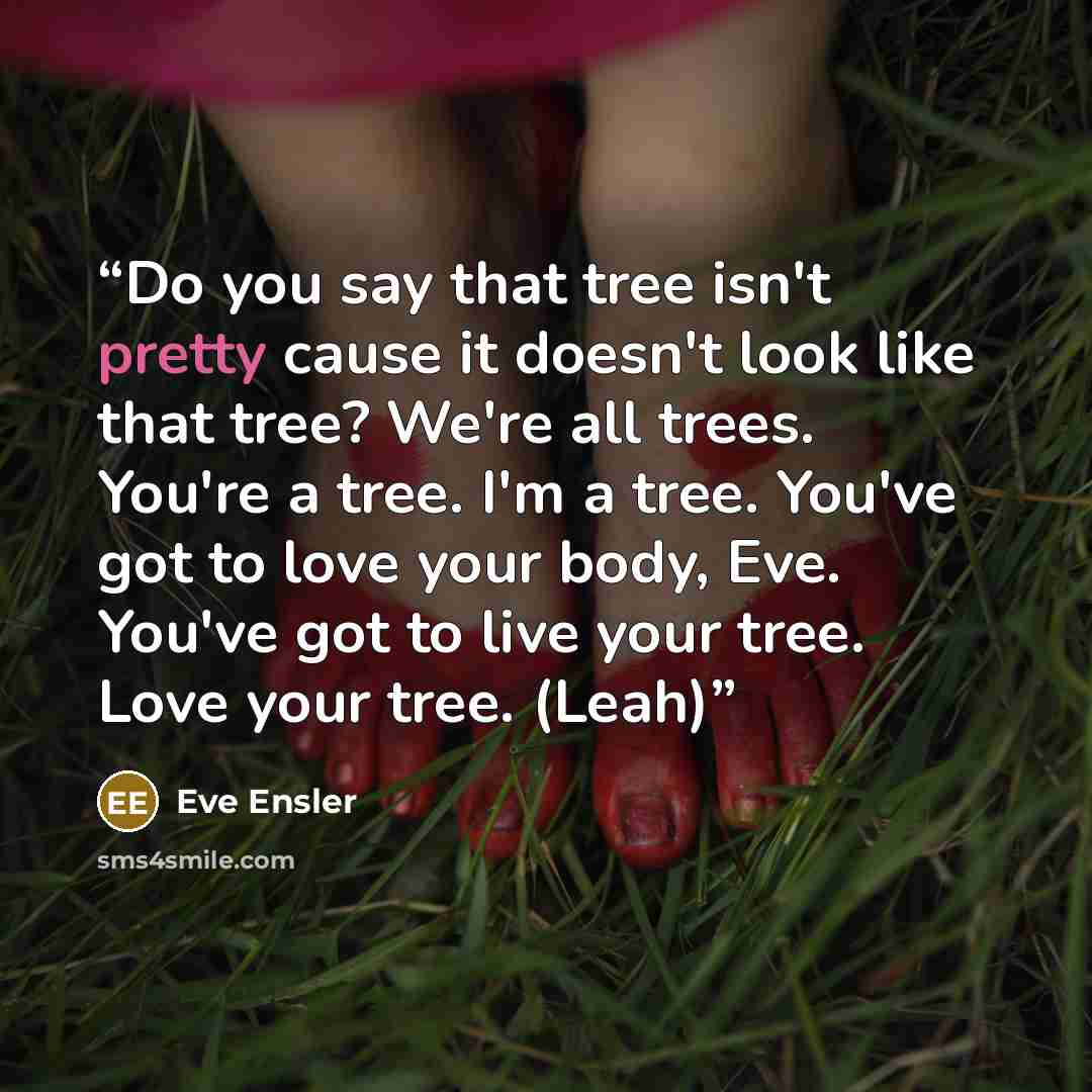 “Do you say that tree isn't pretty cause it doesn't look like that tree? We're all trees. You're a tree. I'm a tree. You've got to love your body, Eve. You've got to live your tree. Love your tree. (Leah)” quote by Eve Ensler