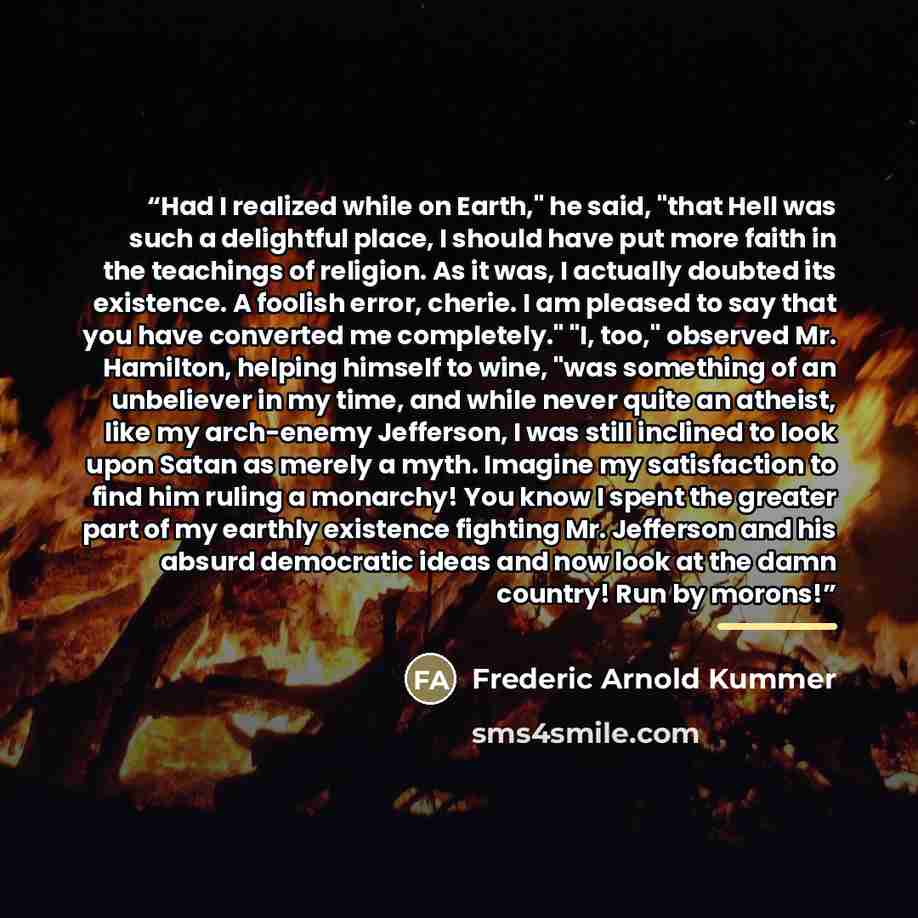 “Had I realized while on Earth," he said, "that Hell was such a delightful place, I should have put more faith in the teachings of religion. As it was, I actually doubted its existence. A foolish error, cherie. I am pleased to say that you have converted me completely." "I, too," observed Mr…” quote by Frederic Arnold Kummer
