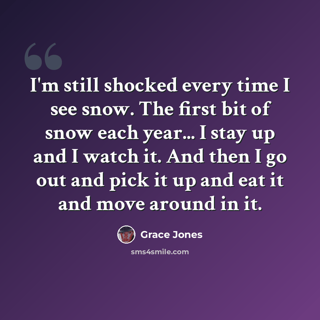 “I'm still shocked every time I see snow. The first bit of snow each year... I stay up and I watch it. And then I go out and pick it up and eat it and move around in it.” quote by Grace Jones