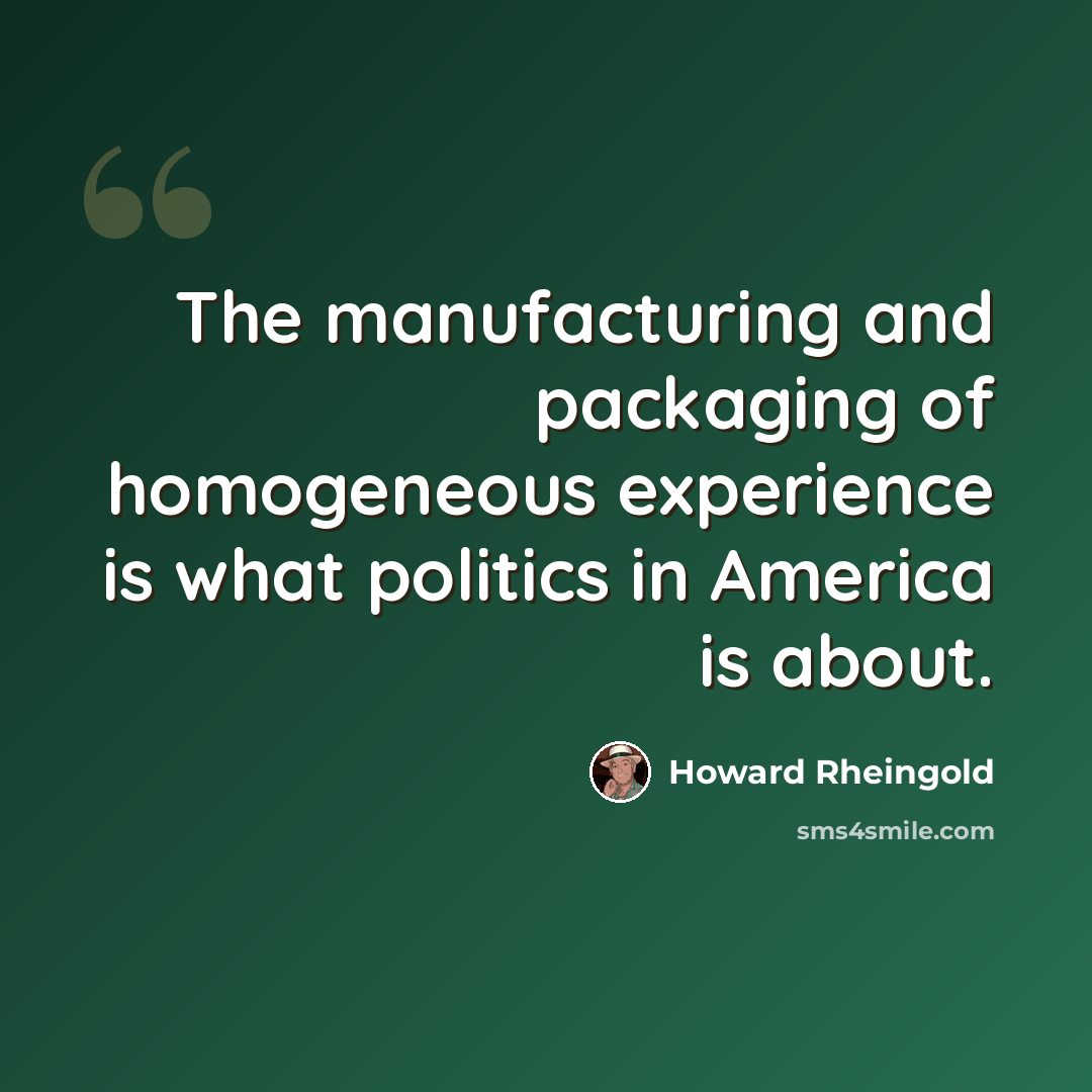 “The manufacturing and packaging of homogeneous experience is what politics in America is about.” quote by Howard Rheingold