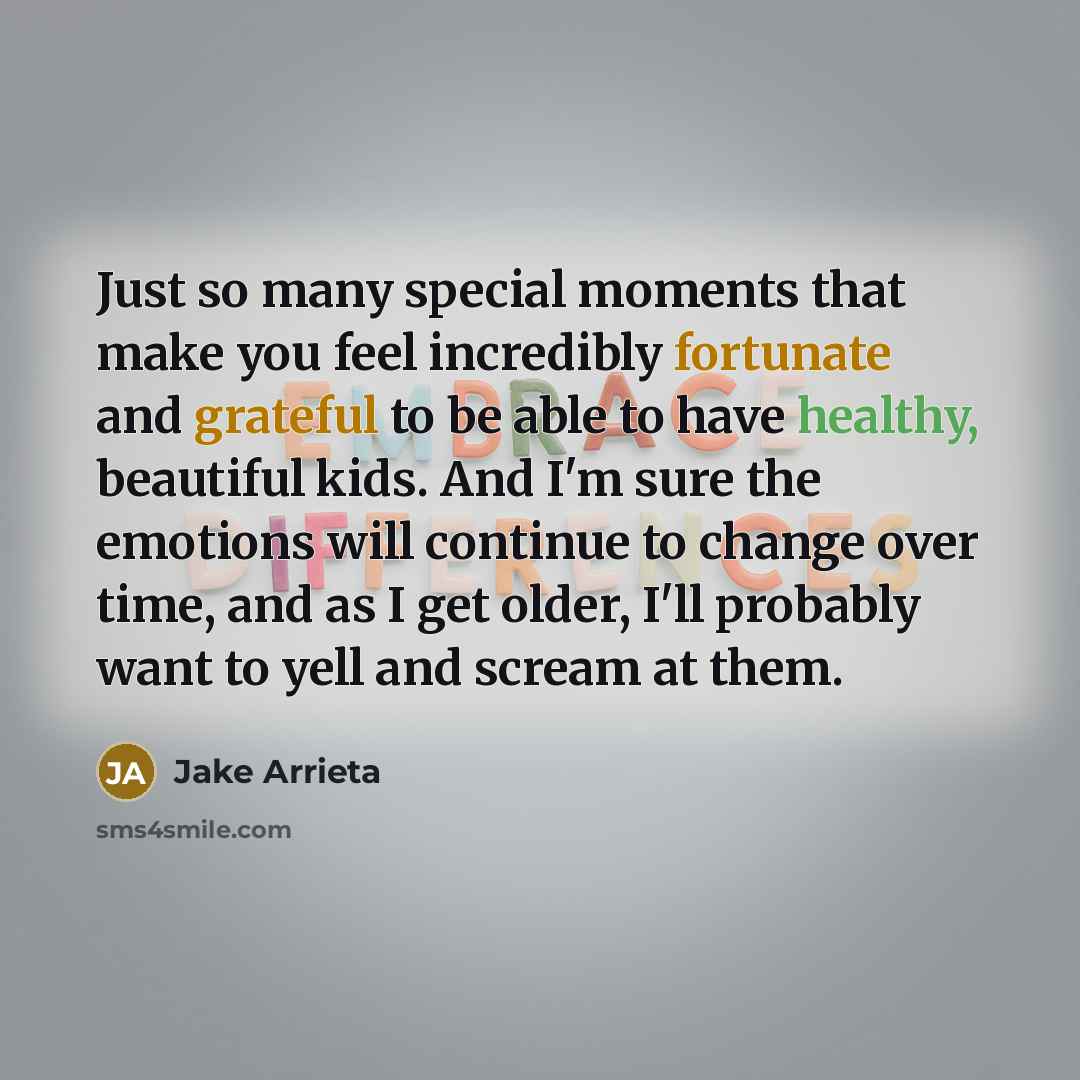 “Just so many special moments that make you feel incredibly fortunate and grateful to be able to have healthy, beautiful kids. And I'm sure the emotions will continue to change over time, and as I get older, I'll probably want to yell and scream at them.” quote by Jake Arrieta